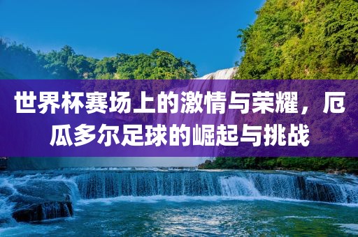 世界杯赛场上的激情与荣耀，厄瓜多尔足球的崛起与挑战
