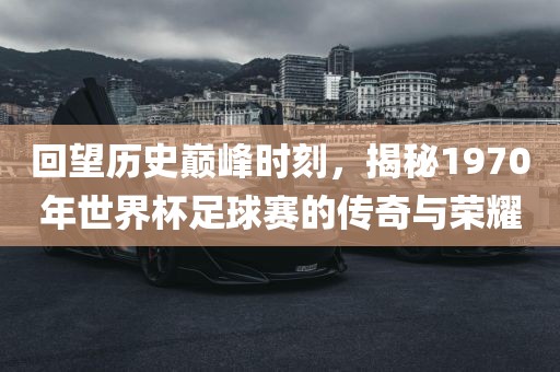 回望历史巅峰时刻，揭秘1970年世界杯足球赛的传奇与荣耀