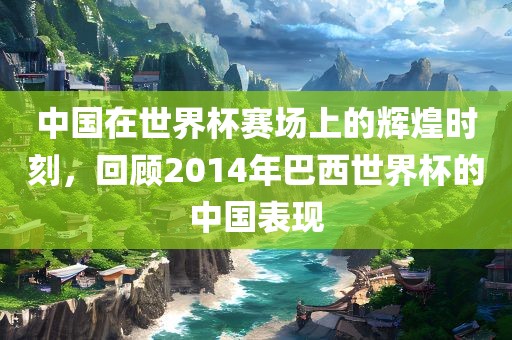 中国在世界杯赛场上的辉煌时刻，回顾2014年巴西世界杯的中国表现