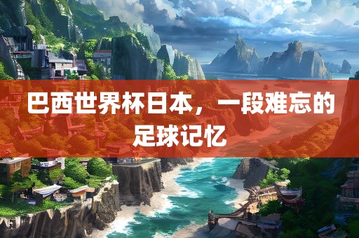 巴西世界杯日本，一段难忘的足球记忆