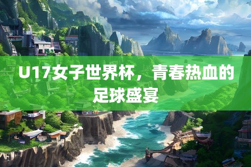 U17女子世界杯，青春热血的足球盛宴