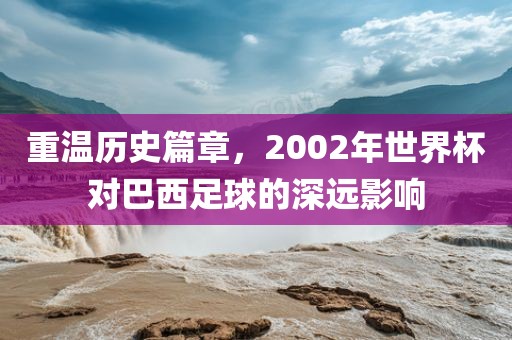 重温历史篇章，2002年世界杯对巴西足球的深远影响