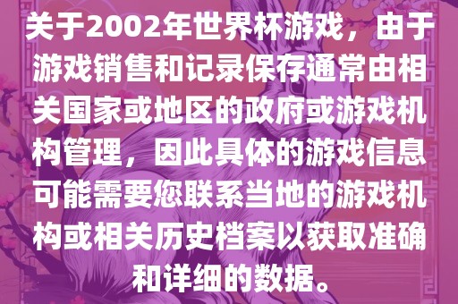 关于2002年世界杯游戏，由于游戏销售和记录保存通常由相关国家或地区的政府或游戏机构管理，因此具体的游戏信息可能需要您联系当地的游戏机构或相关历史档案以获取准确和详细的数据。