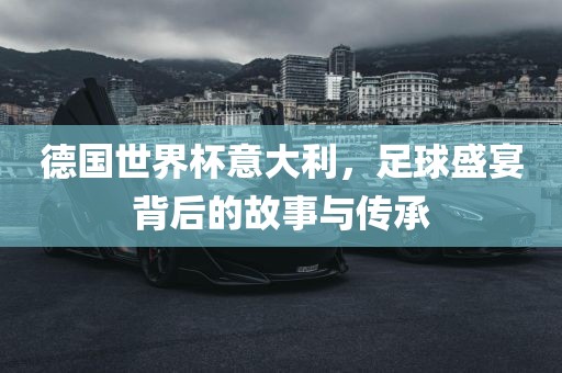 德国世界杯意大利，足球盛宴背后的故事与传承