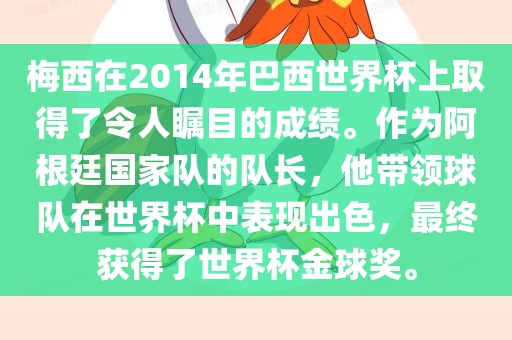 梅西在2014年巴西世界杯上取得了令人瞩目的成绩。作为阿根廷国家队的队长，他带领球队在世界杯中表现出色，最终获得了世界杯金球奖。
