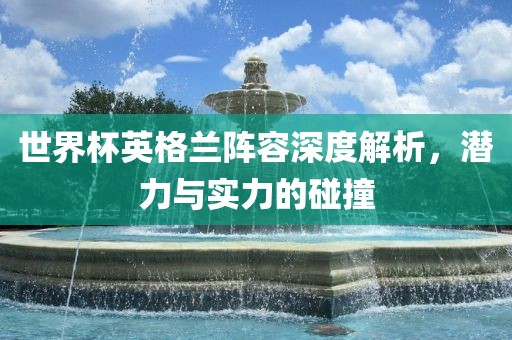 世界杯英格兰阵容深度解析，潜力与实力的碰撞
