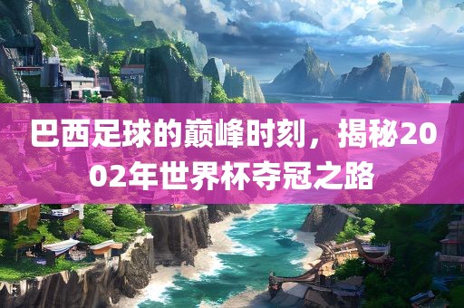 巴西足球的巅峰时刻，揭秘2002年世界杯夺冠之路