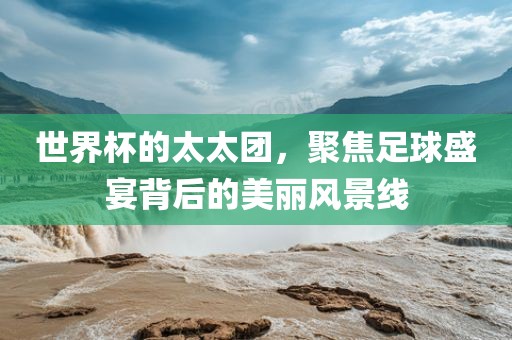 世界杯的太太团，聚焦足球盛宴背后的美丽风景线