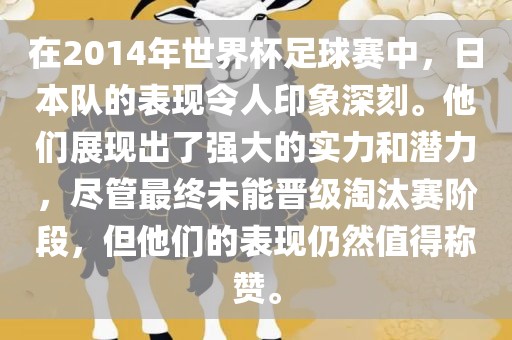在2014年世界杯足球赛中，日本队的表现令人印象深刻。他们展现出了强大的实力和潜力，尽管最终未能晋级淘汰赛阶段，但他们的表现仍然值得称赞。