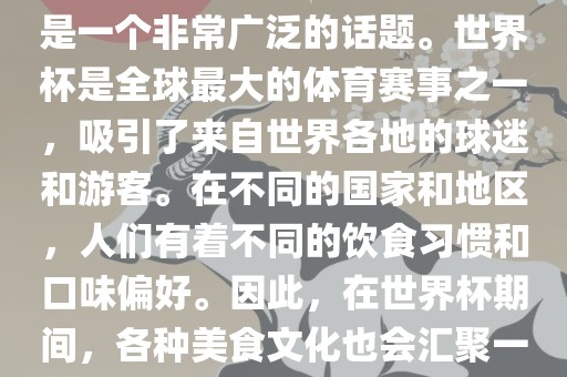 关于世界杯中的饮食文化，这是一个非常广泛的话题。世界杯是全球最大的体育赛事之一，吸引了来自世界各地的球迷和游客。在不同的国家和地区，人们有着不同的饮食习惯和口味偏好。因此，在世界杯期间，各种美食文化也会汇聚一堂。
