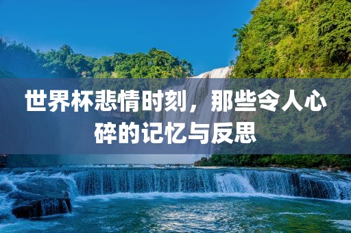世界杯悲情时刻，那些令人心碎的记忆与反思