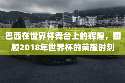 巴西在世界杯舞台上的辉煌，回顾2018年世界杯的荣耀时刻