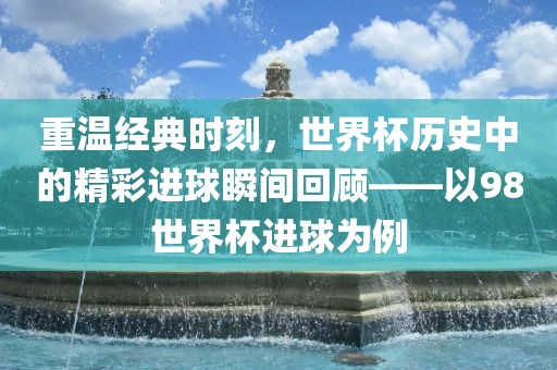 重温经典时刻，世界杯历史中的精彩进球瞬间回顾——以98世界杯进球为例