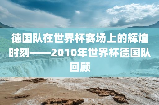 德国队在世界杯赛场上的辉煌时刻——2010年世界杯德国队回顾