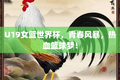 U19女篮世界杯，青春风暴，热血篮球梦！