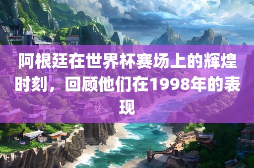 阿根廷在世界杯赛场上的辉煌时刻，回顾他们在1998年的表现
