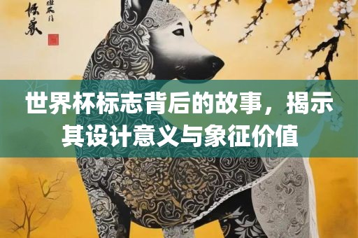 世界杯标志背后的故事，揭示其设计意义与象征价值