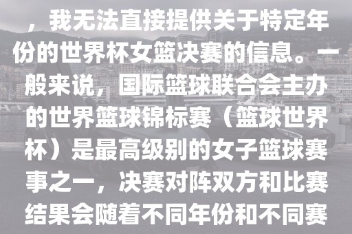 由于女子篮球赛事体系的不同，我无法直接提供关于特定年份的世界杯女篮决赛的信息。一般来说，国际篮球联合会主办的世界篮球锦标赛（篮球世漯河市盈旭机械设备有限公司界杯）是最高级别的女子篮球赛事之一，决赛对阵双方和比赛结果会随着不同年份和不同赛事版本而有所变化。