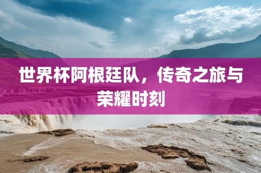 世界杯阿根廷队，传奇之旅与荣耀时刻