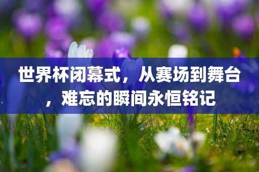 世界杯闭幕式，从赛场到舞台，难忘的瞬间永恒铭记