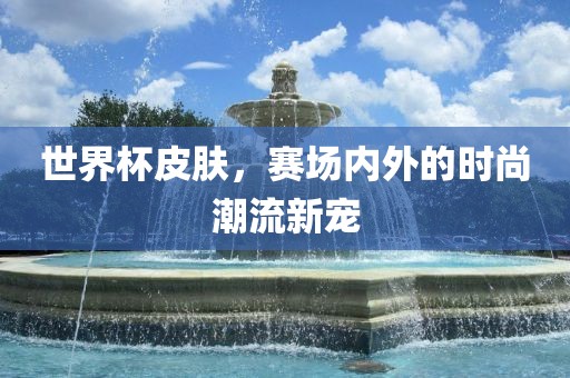世界杯皮肤，赛场内外的时尚潮流新宠