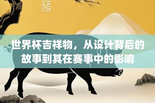 世界杯吉祥物，从设计背后的故事到其在赛事中的影响