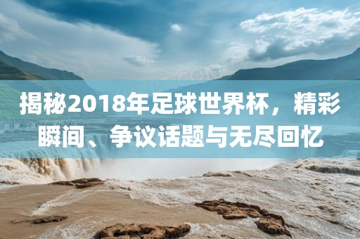 揭秘2018年足球世界杯，精彩瞬间、争议话题与无尽回忆漯河市盈旭机械设备有限公司