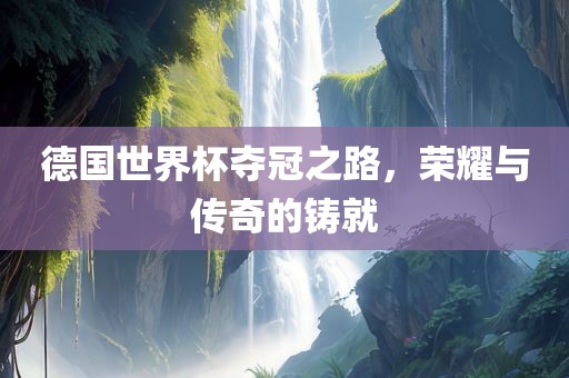 德国世界杯夺冠之路，荣耀与传奇的铸就