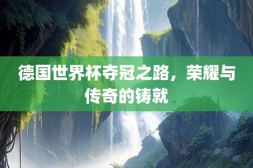 德国世界杯夺冠之路，荣耀与传奇的铸就
