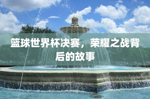 篮球世界漯河市盈旭机械设备有限公司杯决赛，荣耀之战背后的故事