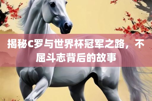 揭秘C罗与世界杯冠军之路，不屈斗志背后的故事