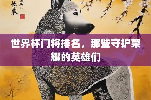 世界杯门将排名，那些守护荣耀的英雄们