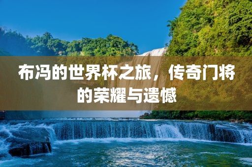 布冯的世界杯之旅，传奇门将的荣耀与遗憾漯河市盈旭机械设备有限公司
