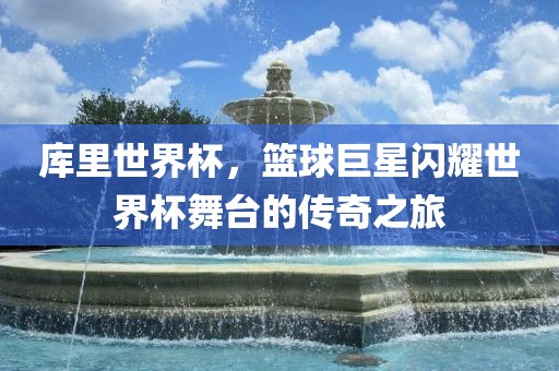 库里世界杯，篮球巨星闪耀世界杯舞台的传奇之旅