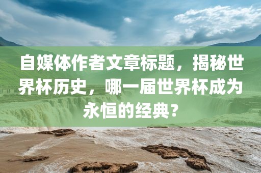 自媒体作者文章标题，揭秘世界杯历史，哪一届世界杯成为永恒的经典？漯河市盈旭机械设备有限公司