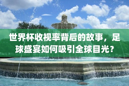 世界杯收视率背后的故事，足球盛宴如何吸引全球目光？