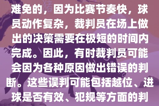 在世界杯足球比赛中，误判是难免的，因为比赛节奏快，球员动作复杂，裁判员在场上做出的决策需要在极短的时间内完成。因此，有时裁判员可能会因为各种原因做出错误的判断。这些误判可能包括越位、进球是否有效、犯规等方面的判断。