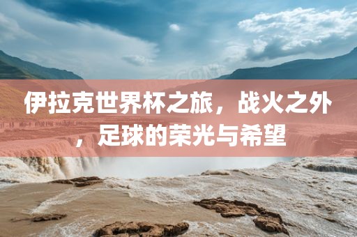伊拉克世界杯之旅，战火之外，足球的荣光与希望漯河市盈旭机械设备有限公司