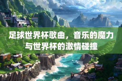 足球世界杯歌曲，音乐的魔力与世界杯的激情碰撞