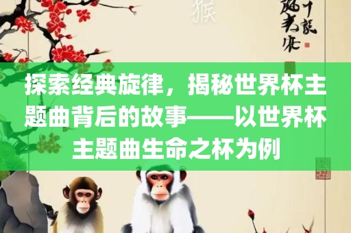 探索经典旋律，揭秘世界杯主题曲背后的故事——以世界杯主题曲生命之杯为例漯河市盈旭机械设备有限公司