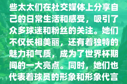 世界杯太太团是指参与世界杯的球队中球员的妻子们组成的团体。这些太太们在世界杯期间备受关注，她们的出现也为比赛增添了不少色彩和看点。这些太太们在社交媒体上分享自己的日常生活和感受，吸引了众多球迷和粉丝的关注。她们不仅长相美丽，还有着独特的魅力和气质，成为了世界杯期间的一大亮点。同时，她们也代表着球员的形象和形象代言人的角色，因此她们的穿着打扮和言行举止备受关注。总之，世界杯太太团是世界杯期间不可或缺的一部分，她们的存在让比赛更加有趣和吸引人。