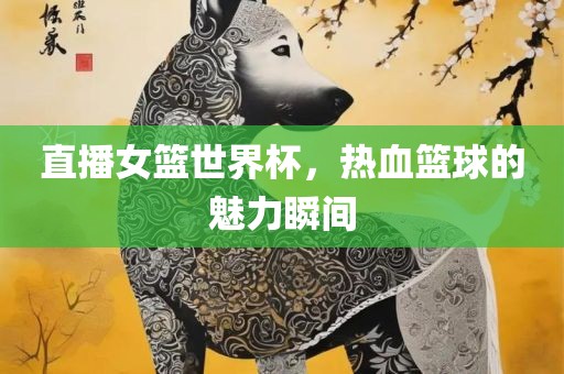 直播女篮世界杯，热血篮球的魅力瞬间