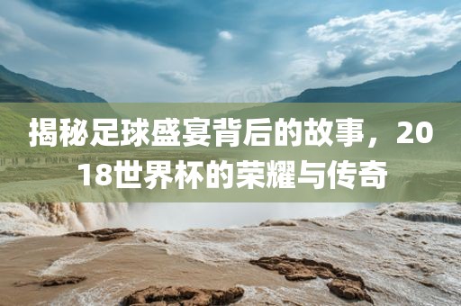 揭秘足球盛宴背后的故事，2018世界杯的荣耀与传奇漯河市盈旭机械设备有限公司