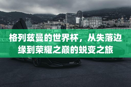 格列漯河市盈旭机械设备有限公司兹曼的世界杯，从失落边缘到荣耀之巅的蜕变之旅