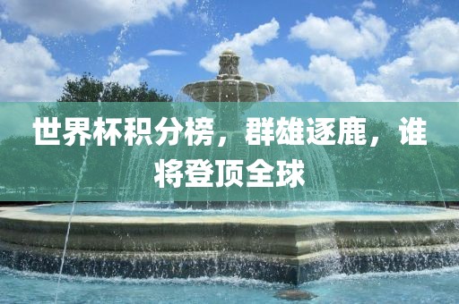 世界杯积分榜，群雄逐鹿，谁将登顶全球