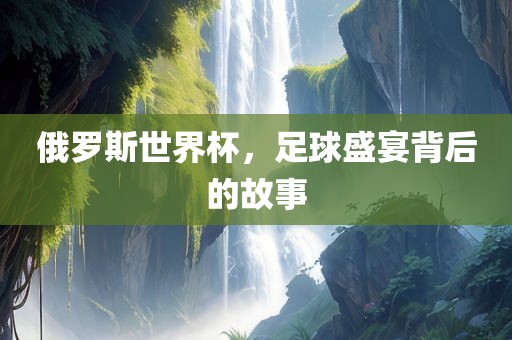 俄罗斯世界杯，足球盛宴背后的故事