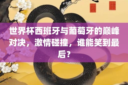 世界杯西班牙与葡萄牙的巅峰对决，激情碰撞，谁能笑到最后？