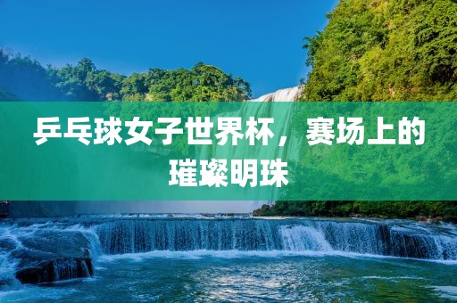 乒乓球女子世界杯，赛场上的璀璨明珠