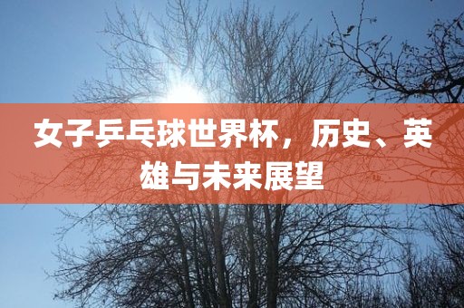 女子乒乓球世界杯，历史、英雄与未来展望