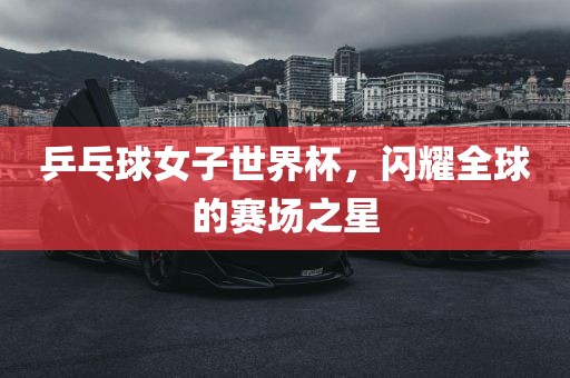 乒乓球女子世界漯河市盈旭机械设备有限公司杯，闪耀全球的赛场之星